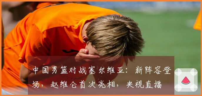 中国男篮对战塞尔维亚：新阵容登场，赵维仑首次亮相，央视直播
