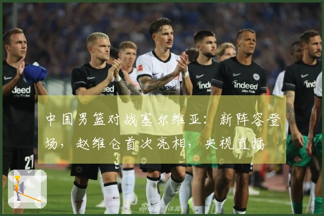 中国男篮对战塞尔维亚：新阵容登场，赵维仑首次亮相，央视直播