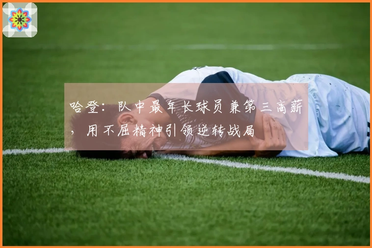 哈登：队中最年长球员兼第三高薪，用不屈精神引领逆转战局