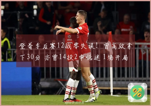 登哥季后赛12战零失误！曾高效拿下30分 亦曾14投2中低迷 1场开局因伤退赛